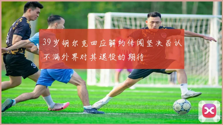 39岁胡尔克回应解约传闻坚决否认不满外界对其退役的期待
