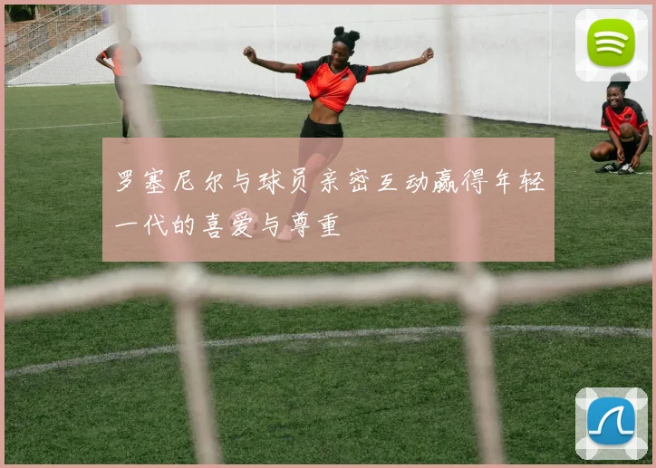 罗塞尼尔与球员亲密互动赢得年轻一代的喜爱与尊重