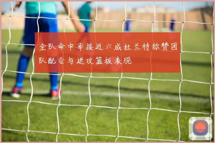 全队命中率接近六成杜兰特称赞团队配合与进攻篮板表现
