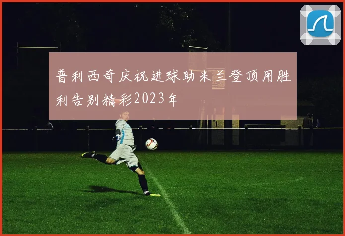普利西奇庆祝进球助米兰登顶用胜利告别精彩2023年
