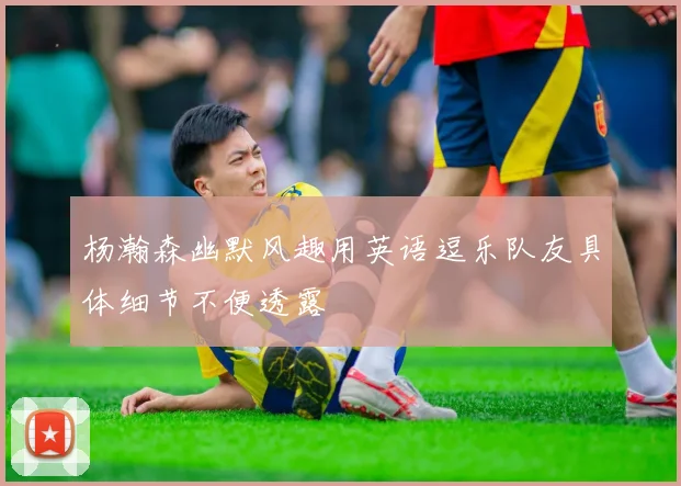 杨瀚森幽默风趣用英语逗乐队友具体细节不便透露