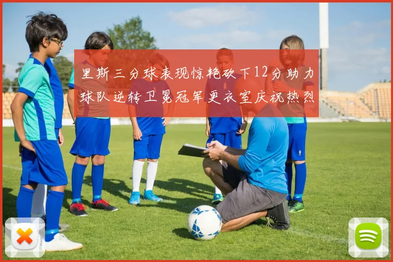 里斯三分球表现惊艳砍下12分助力球队逆转卫冕冠军更衣室庆祝热烈