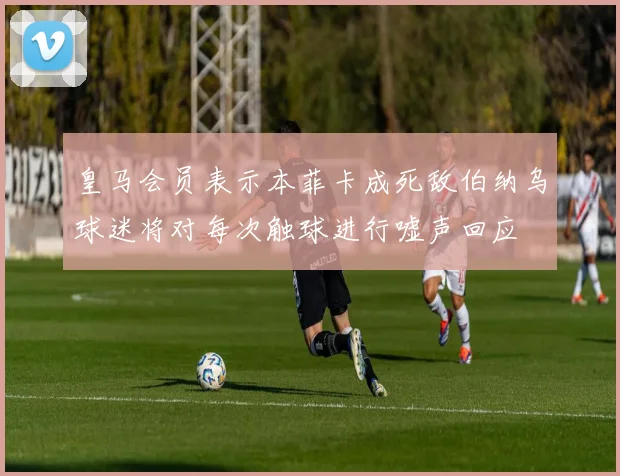 皇马会员表示本菲卡成死敌伯纳乌球迷将对每次触球进行嘘声回应