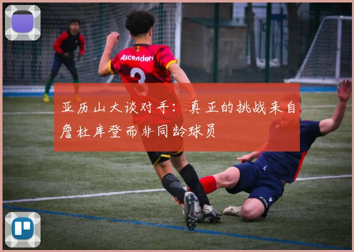 亚历山大谈对手：真正的挑战来自詹杜库登而非同龄球员