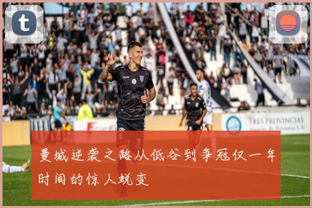 曼城逆袭之路从低谷到争冠仅一年时间的惊人蜕变
