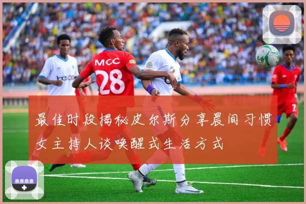 最佳时段揭秘皮尔斯分享晨间习惯女主持人谈唤醒式生活方式