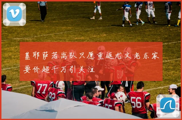基耶萨若离队只愿重返尤文老东家要价超千万引关注