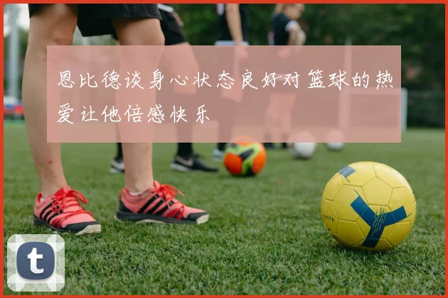恩比德谈身心状态良好对篮球的热爱让他倍感快乐