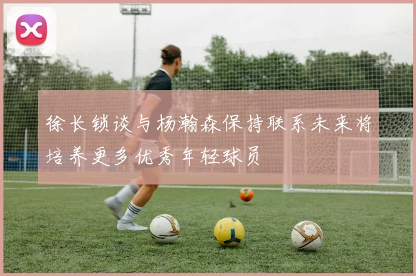 徐长锁谈与杨瀚森保持联系未来将培养更多优秀年轻球员