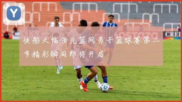 快船大幅领先篮网男子篮球赛第二节精彩瞬间即将开启