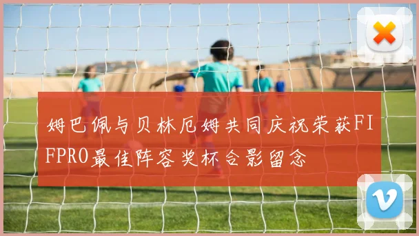 姆巴佩与贝林厄姆共同庆祝荣获FIFPRO最佳阵容奖杯合影留念