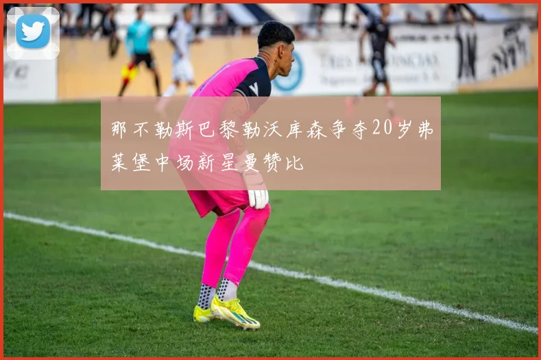 那不勒斯巴黎勒沃库森争夺20岁弗莱堡中场新星曼赞比