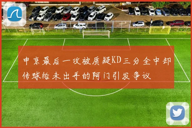 申京最后一攻被质疑KD三分全中却传球给未出手的阿门引发争议