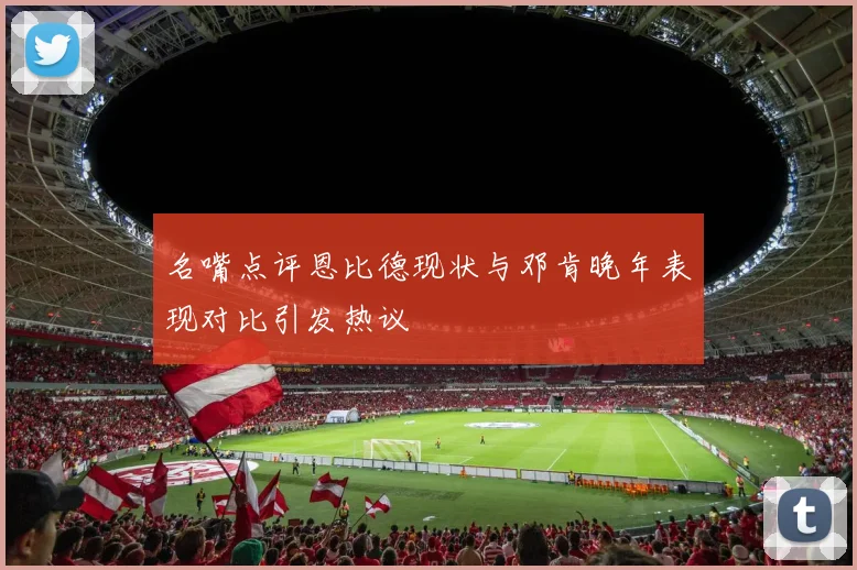 名嘴点评恩比德现状与邓肯晚年表现对比引发热议