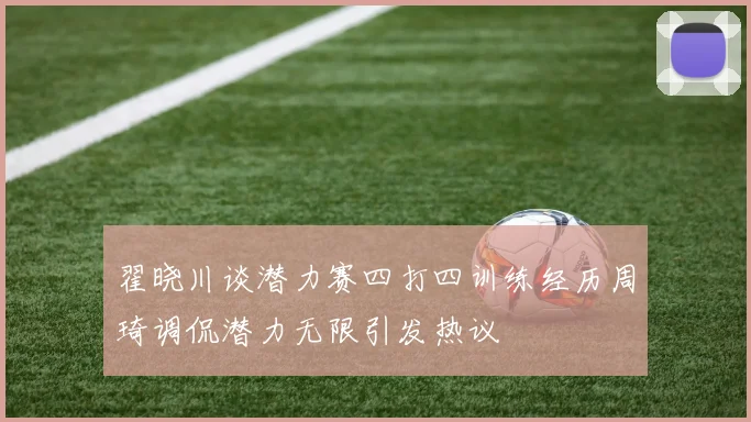 翟晓川谈潜力赛四打四训练经历周琦调侃潜力无限引发热议