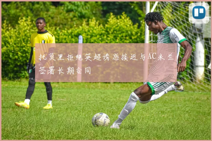 托莫里拒绝英超诱惑接近与AC米兰签署长期合同