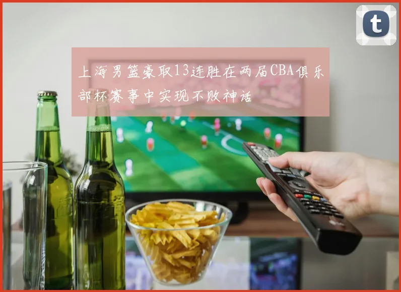 上海男篮豪取13连胜在两届CBA俱乐部杯赛事中实现不败神话